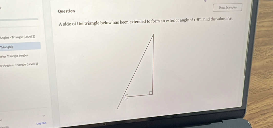 Question Show Examples
_
_
_
A side of the triangle below has been extended to form an exterior angle of 118°. Find the value of x.
Angles - Triangle (Level 2)
Triangle)
erior Triangle Angles
or Angles - Triangle (Level 1)
of
Log Out