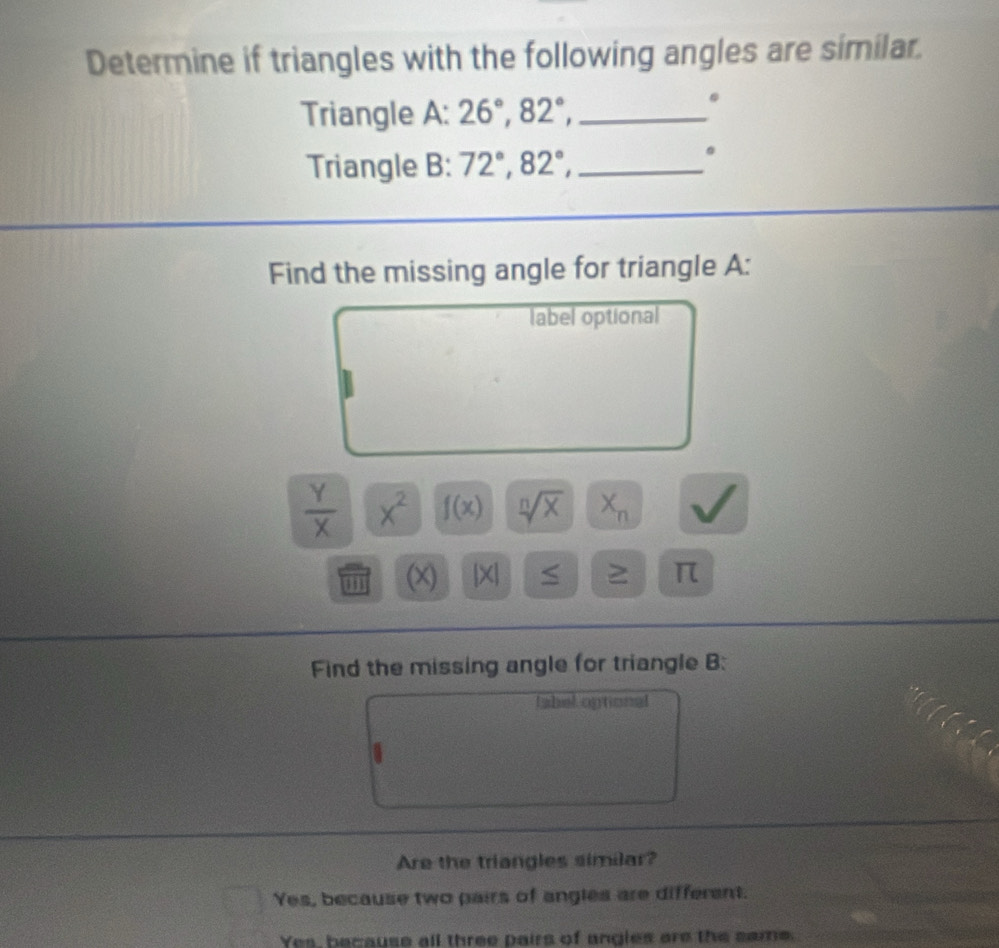 Determine if triangles with the following angles are similar.
Triangle A: 26°, 82°, _
.
Triangle B: 72°, 82°, _
。
Find the missing angle for triangle A:
label optional
 Y/X  x^2 f(x) sqrt[n](x) X_n
m (x) x a ≥ π
Find the missing angle for triangle B :
tabel optional
Are the triangles similar?
Yes, because two pairs of angles are different.
Yes, because all three pairs of angles are the same.