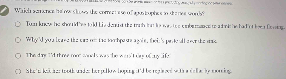 uneven because questions can be worth more or less (including zero) depending on your answer 
Which sentence below shows the correct use of apostrophes to shorten words?
Tom knew he should’ve told his dentist the truth but he was too embarrassed to admit he had’nt been flossing.
Why’d you leave the cap off the toothpaste again, their’s paste all over the sink.
The day I’d three root canals was the wors’t day of my life!
She’d left her tooth under her pillow hoping it’d be replaced with a dollar by morning.