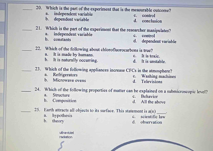 Which is the part of the experiment that is the measurable outcome?
a. independent variable c. control
b. dependent variable d. conclusion
_21. Which is the part of the experiment that the researcher manipulates?
a. independent variable c. control
b. constants d. dependent variable
_22. Which of the following about chlorofluorocarbons is true?
a. It is made by humans. c. It is toxic.
b. It is naturally occurring. d. It is unstable.
_23. Which of the following appliances increase CFCs in the atmosphere?
a. Refrigerators c. Washing machines
b. Microwave ovens d. Televisions
_24. Which of the following properties of matter can be explained on a submicroscopic level?
a. Structure c. Behavior
b. Composition d. All the above
_25. Earth attracts all objects to its surface. This statement is a(n) _ .
a. hypothesis c. scientific law
b. theory d. observation
ultraviolet
radiation