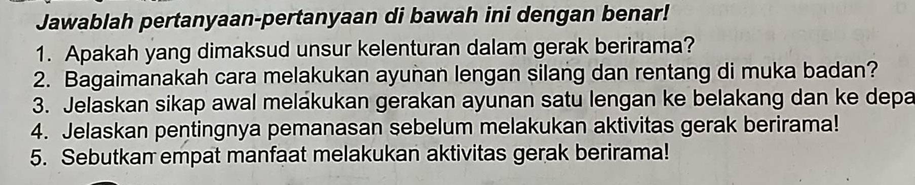 Jawablah pertanyaan-pertanyaan di bawah ini dengan benar! 
1. Apakah yang dimaksud unsur kelenturan dalam gerak berirama? 
2. Bagaimanakah cara melakukan ayunan lengan silang dan rentang di muka badan? 
3. Jelaskan sikap awal melakukan gerakan ayunan satu lengan ke belakang dan ke depa 
4. Jelaskan pentingnya pemanasan sebelum melakukan aktivitas gerak berirama! 
5. Sebutkan empat manfaat melakukan aktivitas gerak berirama!