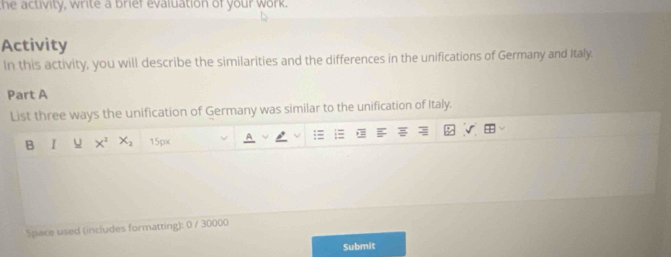 he activity, write a brief evaluation of your work. 
Activity 
In this activity, you will describe the similarities and the differences in the unifications of Germany and Italy. 
Part A 
List three ways the unification of Germany was similar to the unification of Italy. 
B I u X^2X_2 15px 
Space used (includes formatting): 0 / 30000
Submit