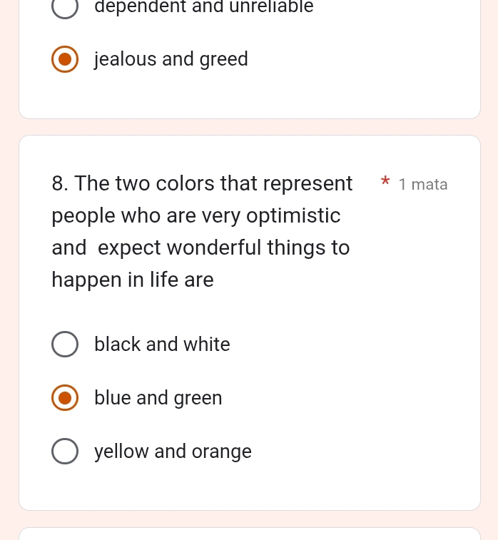 dependent and unreliable
jealous and greed
8. The two colors that represent * 1 mata
people who are very optimistic
and expect wonderful things to
happen in life are
black and white
blue and green
yellow and orange