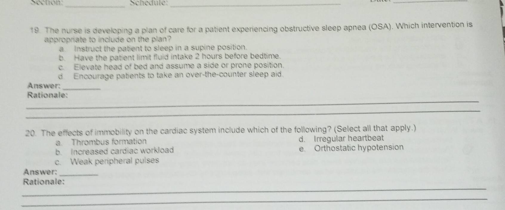 Schedule:_
_
19. The nurse is developing a plan of care for a patient experiencing obstructive sleep apnea (OSA). Which intervention is
appropriate to include on the plan?
a. Instruct the patient to sleep in a supine position.
b. Have the patient limit fluid intake 2 hours before bedtime.
c. Elevate head of bed and assume a side or prone position.
d. Encourage patients to take an over-the-counter sleep aid.
Answer:_
_
Rationale:
_
20. The effects of immobility on the cardiac system include which of the following? (Select all that apply.)
a. Thrombus formation d. Irregular heartbeat
b. Increased cardiac workload e. Orthostatic hypotension
c. Weak peripheral pulses
Answer:_
_
Rationale:
_