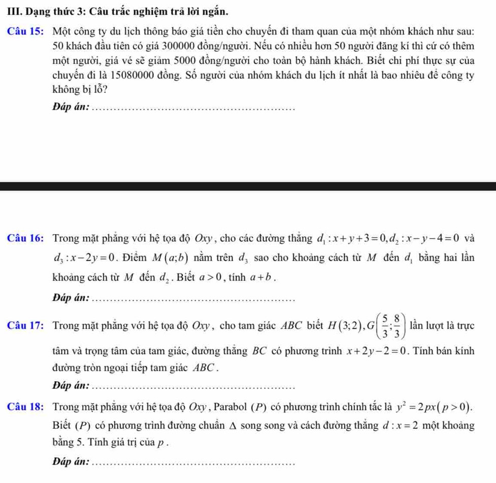 Dạng thức 3: Câu trắc nghiệm trả lời ngắn.
Câu 15: Một công ty du lịch thông báo giá tiền cho chuyến đi tham quan của một nhóm khách như sau:
50 khách đầu tiên có giá 300000 đồng/người. Nếu có nhiều hơn 50 người đăng kí thì cứ có thêm
một người, giá vé sẽ giảm 5000 đồng/người cho toàn bộ hành khách. Biết chi phí thực sự của
chuyến đi là 15080000 đồng. Số người của nhóm khách du lịch ít nhất là bao nhiêu đề công ty
không bị lỗ?
Đáp án:_
Câu 16: Trong mặt phẳng với hệ tọa độ Oxy, cho các đường thắng d_1:x+y+3=0,d_2:x-y-4=0 và
d_3:x-2y=0. Điểm M(a;b) nằm trên d_3 sao cho khoảng cách từ M đến d_1 bằng hai lần
khoảng cách từ M đến d_2. Biết a>0 , tính a+b.
Đáp án:_
Câu 17: Trong mặt phẳng với hệ tọa độ Oxy, cho tam giác ABC biết H(3;2),G( 5/3 ; 8/3 ) lần lượt là trực
tâm và trọng tâm của tam giác, đường thăng BC có phương trình x+2y-2=0. Tính bán kính
đường tròn ngoại tiếp tam giác ABC .
Đáp án:_
Câu 18: Trong mặt phẳng với hệ tọa độ Oxy , Parabol (P) có phương trình chính tắc là y^2=2px(p>0).
Biết (P) có phương trình đường chuẩn Δ song song và cách đường thắng d:x=2 một khoảng
bằng 5. Tính giá trị của p .
Đáp án:_