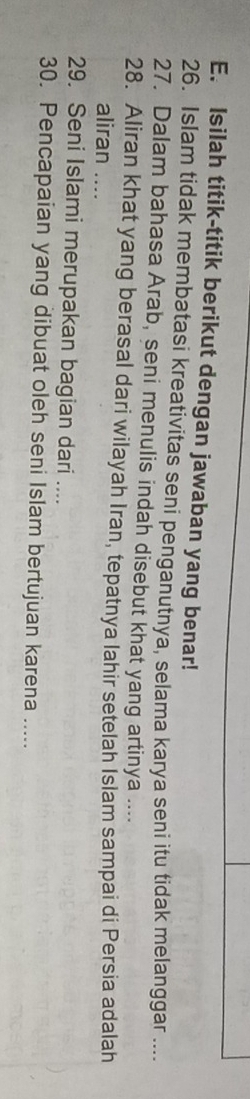 Isilah titik-titik berikut dengan jawaban yang benar! 
26. Islam tidak membatasi kreativitas seni penganutnya, selama karya seni itu tidak melanggar .... 
27. Dalam bahasa Arab, seni menulis indah disebut khat yang artinya .... 
28. Aliran khat yang berasal dari wilayah Iran, tepatnya lahir setelah Islam sampai di Persia adalah 
aliran .... 
29. Seni Islami merupakan bagian dari .... 
30. Pencapaian yang dibuat oleh seni Islam bertujuan karena .....