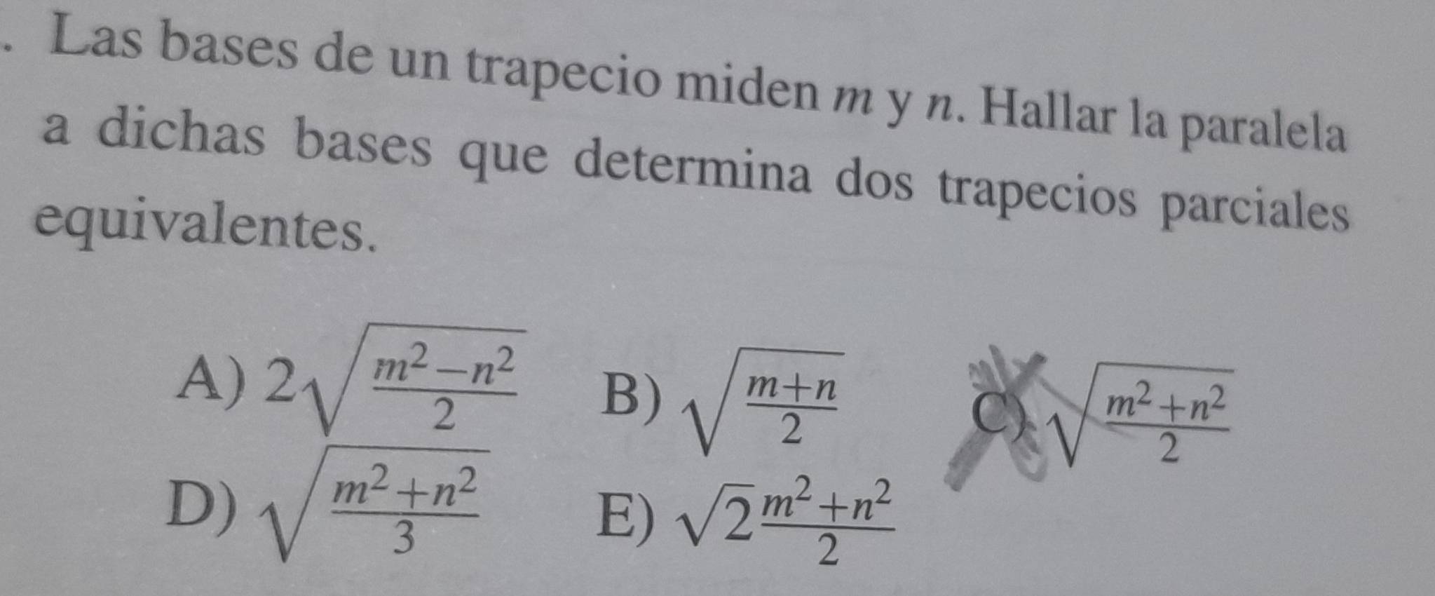 Las bases de un trapecio miden m y n. Hallar la paralela
a dichas bases que determina dos trapecios parciales 
equivalentes.
A) 2sqrt(frac m^2-n^2)2
B) sqrt(frac m+n)2
C) sqrt(frac m^2+n^2)2
D) sqrt(frac m^2+n^2)3
E) sqrt(2) (m^2+n^2)/2 