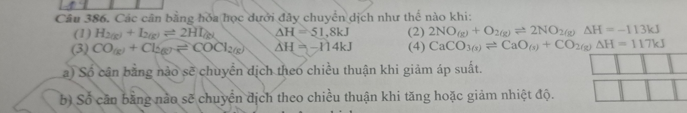 Các cân bằng hóa học dưới đây chuyển dịch như thế nào khi: 
(1) H_2(g)+I_2(g)leftharpoons 2HI_(g) (2) 2NO_(g)+O_2(g)leftharpoons 2NO_2(g)Delta H=-113kJ
△ H=51,8kJ
(3) CO(g)+Cl_2(g)leftharpoons COCl_2(g) △ H=-114kJ (4) CaCO_3(s)leftharpoons CaO_(s)+CO_2(g)Delta H=117kJ
a) Số cân bằng nào sẽ chuyển dịch theo chiều thuận khi giảm áp suất. 
b) Số cần bằng nào sẽ chuyển địch theo chiều thuận khi tăng hoặc giảm nhiệt độ.