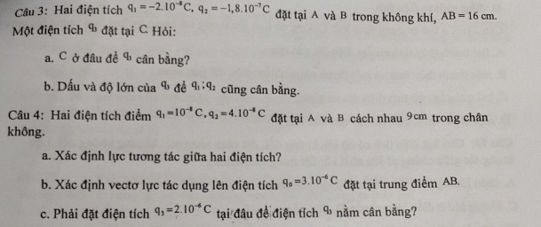 Hai điện tích q_1=-2.10^(-8)C, q_2=-1,8.10^(-7)C đặt tại A và B trong không khí, AB=16cm. 
Một điện tích & đặt tại C Hỏi: 
a. C ở đầu đề b cân bằng? 
b. Dấu và độ lớn của q_3 C q_1; q_2 cũng cân bằng. 
Câu 4: Hai điện tích điểm q_1=10^(-8)C, q_2=4.10^(-8)C đặt tại A và B cách nhau 9cm trong chân 
không. 
a. Xác định lực tương tác giữa hai điện tích? 
b. Xác định vectơ lực tác dụng lên điện tích q_0=3.10^(-6)C đặt tại trung điểm AB. 
c. Phải đặt điện tích q_3=2.10^(-6)C tại đâu đề điện tích % nằm cân bằng?