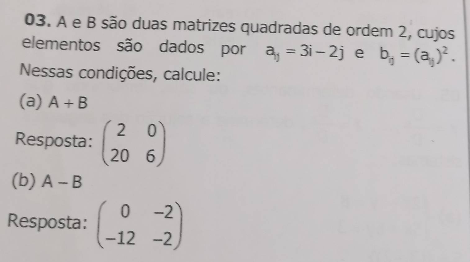 A e B são duas matrizes quadradas de ordem 2, cujos 
elementos são dados por a_ij=3i-2j e b_ij=(a_ij)^2. 
Nessas condições, calcule: 
(a) A+B
Resposta: beginpmatrix 2&0 20&6endpmatrix
(b) A-B
Resposta: beginpmatrix 0&-2 -12&-2endpmatrix