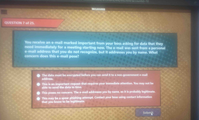 5ntmiraccountd = 10
UNCLASSIFIED
QUESTION 7 of 25.
You receive an e-mail marked important from your boss asking for data that they
need immediately for a meeting starting now. The e-mail was sent from a personal
e-mail address that you do not recognize, but it addresses you by name. What
concern does this e-mail pose?
The data must be encrypted before you can send it to a non-government e-mail
address.
This is an important request that requires your immediate attention. You may not be
able to send the data in time.
This poses no concern. The e-mail addresses you by name, so it is probably legitimate.
This may be a spear phishing attempt. Contact your boss using contact information
that you know to be legitimate.
Subm