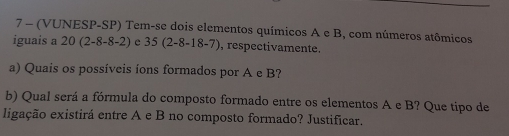 7 - (VUNESP-SP) Tem-se dois elementos químicos A e B, com números atômicos 
iguais a 20 (2-8-8-2) e 35(2-8-18-7) , respectivamente. 
a) Quais os possíveis íons formados por A e B? 
b) Qual será a fórmula do composto formado entre os elementos A e B? Que tipo de 
ligação existirá entre A e B no composto formado? Justificar.