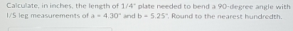 Calculate, in inches, the length of 1/4'' plate needed to bend a 90-degree angle with
I/S leg measurements of a=4.30'' and b=5.25'' , Round to the nearest hundredth.