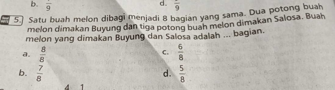 d.
b. frac 9 frac 9
5.] Satu buah melon dibagi menjadi 8 bagian yang sama. Dua potong buah
melon dimakan Buyung dan tiga potong buah melon dimakan Salosa. Buah
melon yang dimakan Buyung dan Salosa adalah ... bagian.
a.  8/8   6/8 
C.
b.  7/8   5/8 
d.
4 1