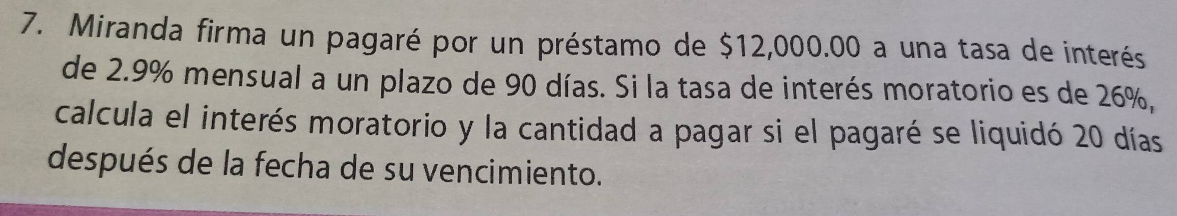 Miranda firma un pagaré por un préstamo de $12,000.00 a una tasa de interés 
de 2.9% mensual a un plazo de 90 días. Si la tasa de interés moratorio es de 26%, 
calcula el interés moratorio y la cantidad a pagar si el pagaré se liquidó 20 días
después de la fecha de su vencimiento.