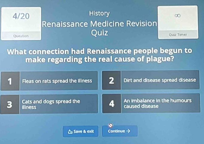 History
4/20 ∞
Renaissance Medicine Revision
Quiz
Question Quiz Timer
What connection had Renaissance people begun to
make regarding the real cause of plague?
1 Fleas on rats spread the Illness 2 Dirt and disease spread disease
Cats and dogs spread the 4 An imbalance in the humours
3 illness caused disease
Save & exit Continue