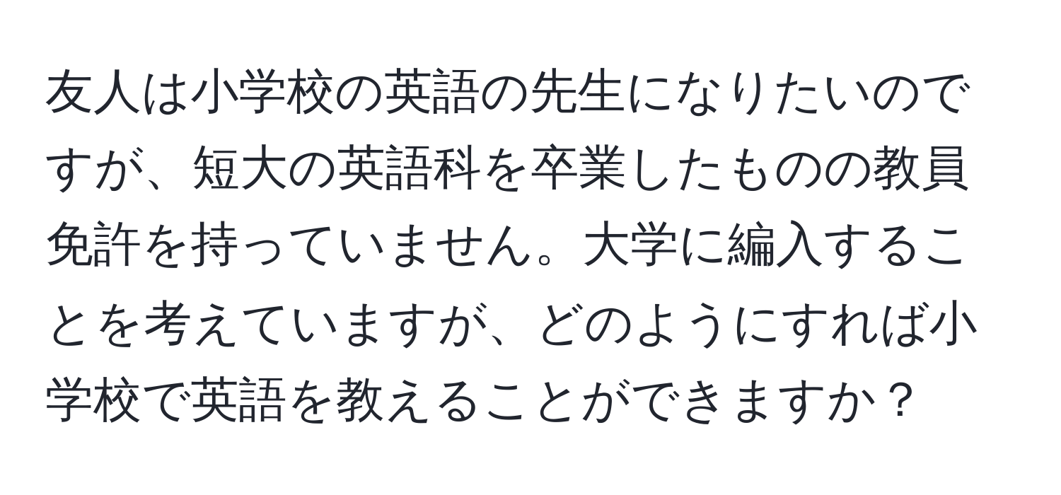 友人は小学校の英語の先生になりたいのですが、短大の英語科を卒業したものの教員免許を持っていません。大学に編入することを考えていますが、どのようにすれば小学校で英語を教えることができますか？