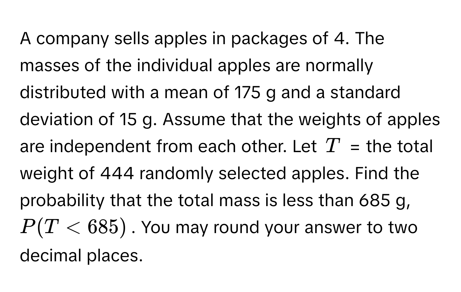 A company sells apples in packages of 4. The masses of the individual apples are normally distributed with a mean of 175 g and a standard deviation of 15 g. Assume that the weights of apples are independent from each other. Let $T$ = the total weight of 444 randomly selected apples. Find the probability that the total mass is less than 685 g, $P(T < 685)$. You may round your answer to two decimal places.