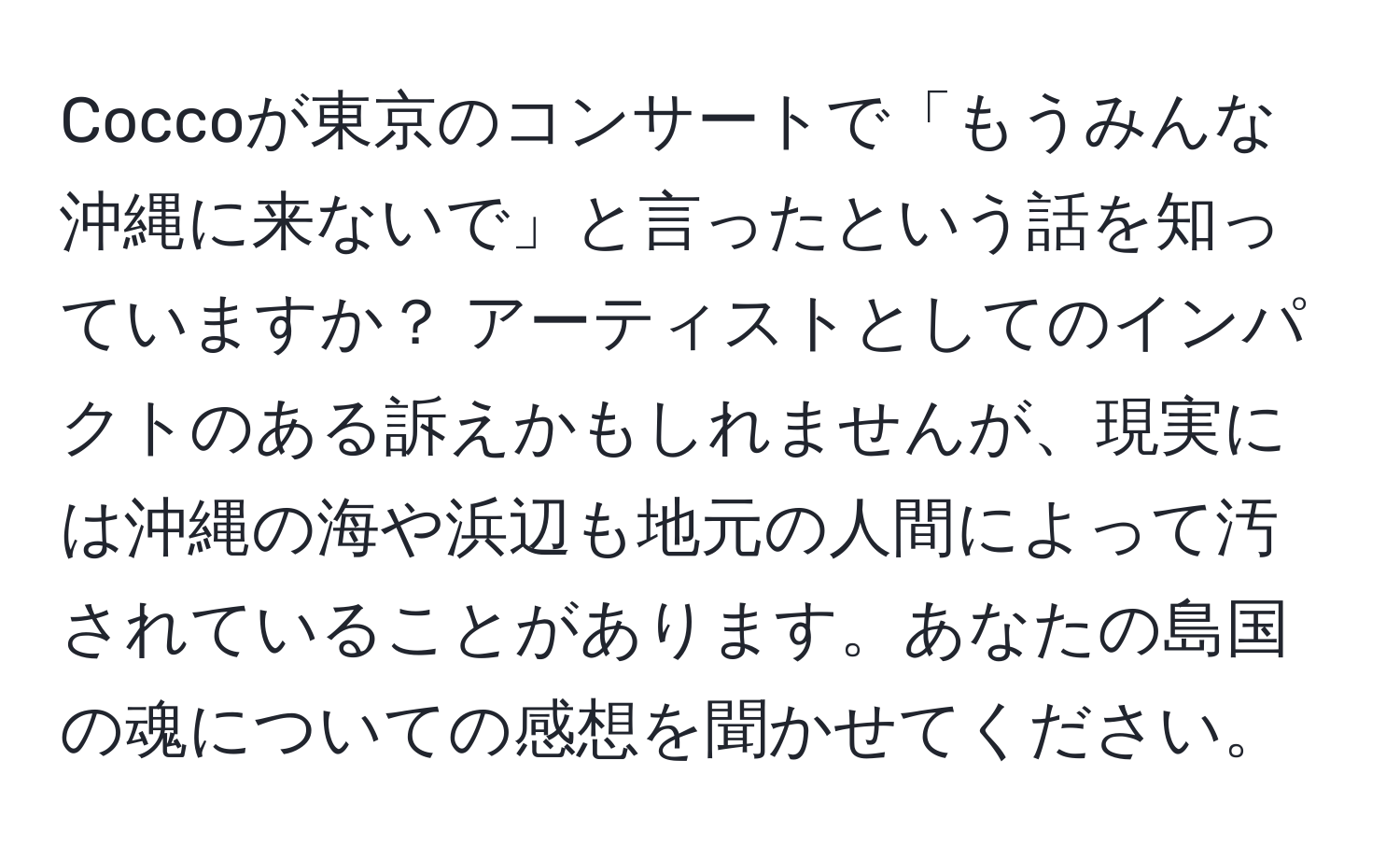 Coccoが東京のコンサートで「もうみんな沖縄に来ないで」と言ったという話を知っていますか？ アーティストとしてのインパクトのある訴えかもしれませんが、現実には沖縄の海や浜辺も地元の人間によって汚されていることがあります。あなたの島国の魂についての感想を聞かせてください。