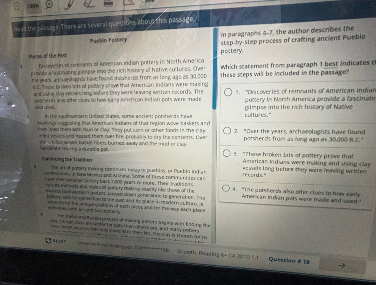 100%
Read the pássage. There are several questions about this passage.
Pueblo Pottery In paragraphs 4-7, the author describes the
step-by-step process of crafting ancient Pueblo
Pleces of the Past pottery.
1 Discoveries of remnants of American Indian pottery in North America
provide a fascinating glimpse into the rich history of Native cultures. Over Which statement from paragraph 1 best indicates t
the years, archaeologists have found potsherds from as long ago as 30,000 these steps will be included in the passage?
B.C. These broken bits of pottery prove that American Indians were making
and using clay vessels long before they were leaving written records. The 1. "Discoveries of remnants of American Indiar
potsherds also offer clues to how early American Indian pots were made pottery in North America provide a fascinatii
and used. glimpse into the rich history of Native
2 In the southwestern United States, some ancient potsherds have cultures."
markings suggesting that American Indians of that region wove baskets and
then lined them with mud or clay. They put corn or other foods in the clay- 2. "Over the years, archaeologists have found
lined vessels and heated them over fire, probably to dry the contents. Over potsherds from as long ago as 30,000 B.C."
the fire, the woven basket fibers burned away and the mud or clay
hardened, leaving a durable pot. 3. "These broken bits of pottery prove that
American Indians were making and using clay
Continuing the Tradition vessels long before they were leaving written
3 The art of pottery making continues today in pueblos, or Pueblo Indian records."
communities, in New Mexico and Arizona. Some of these communities can
trace their peoples' history back 2,000 years or more. Their traditions 4. "The potsherds also offer clues to how early
include methods and styles of pottery making exactly like those of the American Indian pots were made and used."
earliest southwestern potters, passed down generation to generation. The
pottery, with its connection to the past and its place in modern culture, is
admired for the unique qualities of each piece and for the way each piece
embodies both art and functionality.
4 The traditional Pueblo process of making pottery begins with finding the
clay. Certain clays are better for pots than others are, and many potters
have secret sources that they share with their kin. The clay is chosen for its
RESET Jenavive Rose Rodriguez, ID#*******88 Growth: Reading 6+ CA 2010 1.1
Question # 18