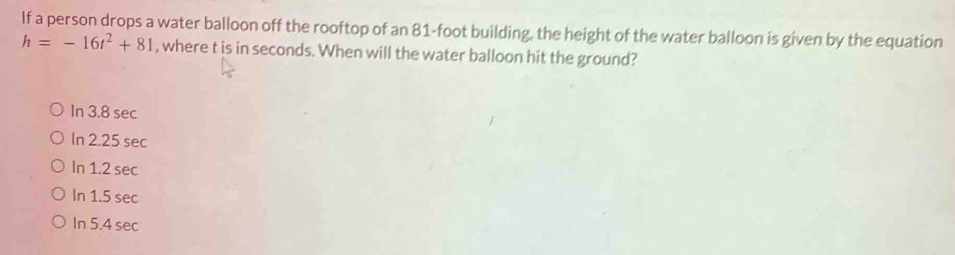 If a person drops a water balloon off the rooftop of an 81-foot building, the height of the water balloon is given by the equation
h=-16t^2+81 , where t is in seconds. When will the water balloon hit the ground?
In 3.8 sec
In 2.25 sec
In 1.2 sec
In 1.5 sec
In 5.4 sec