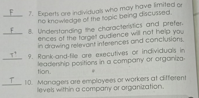 Experts are individuals who may have limited or 
no knowledge of the topic being discussed. 
_8. Understanding the characteristics and prefer- 
ences of the target audience will not help you 
in drawing relevant inferences and conclusions. 
9. Rank-and-file are executives or individuals in 

_leadership positions in a company or organiza- 
tion. 
_10. Managers are employees or workers at different 
levels within a company or organization.