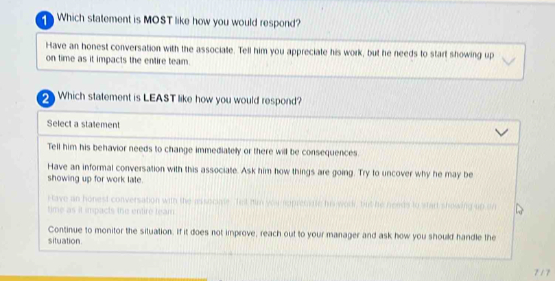 Which statement is MOST like how you would respond?
Have an honest conversation with the associate. Tell him you appreciate his work, but he needs to start showing up
on time as it impacts the entire team.
2 Which statement is LEAST like how you would respond?
Select a statement
Tell him his behavior needs to change immediately or there will be consequences
Have an informal conversation with this associate. Ask him how things are going. Try to uncover why he may be
showing up for work late.
Have an honest conversation with the asso e a to sted showing wp
time as it impacts the entire team
Continue to monitor the situation. If it does not improve, reach out to your manager and ask how you should handle the
situation.
7 17