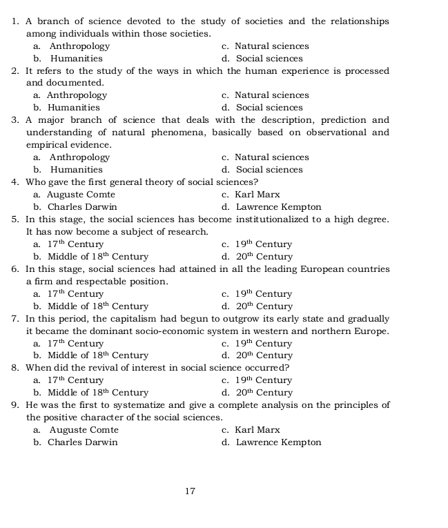A branch of science devoted to the study of societies and the relationships
among individuals within those societies.
a. Anthropology c. Natural sciences
b. Humanities d. Social sciences
2. It refers to the study of the ways in which the human experience is processed
and documented.
a. Anthropology c. Natural sciences
b. Humanities d. Social sciences
3. A major branch of science that deals with the description, prediction and
understanding of natural phenomena, basically based on observational and
empirical evidence.
a. Anthropology c. Natural sciences
b. Humanities d. Social sciences
4. Who gave the first general theory of social sciences?
a. Auguste Comte c. Karl Marx
b. Charles Darwin d. Lawrence Kempton
5. In this stage, the social sciences has become institutionalized to a high degree.
It has now become a subject of research.
a. 17^(th) Century c. 19^(th) Century
b. Middle of 18^(th) Century d. 20^(th) Century
6. In this stage, social sciences had attained in all the leading European countries
a firm and respectable position.
a. 17^(th) Century c. 19^(th) Century
b. Middle of 18^(th) Century d. 20^(th) Century
7. In this period, the capitalism had begun to outgrow its early state and gradually
it became the dominant socio-economic system in western and northern Europe.
a. 17^(th) Century c. 19^(th) Century
b. Middle of 18^(th) Century d. 20^(th) Century
8. When did the revival of interest in social science occurred?
a. 17^(th) Century c. 19^(th) Century
b. Middle of 18^(th) Century d. 20^(th) Century
9. He was the first to systematize and give a complete analysis on the principles of
the positive character of the social sciences.
a. Auguste Comte c. Karl Marx
b. Charles Darwin d. Lawrence Kempton
17