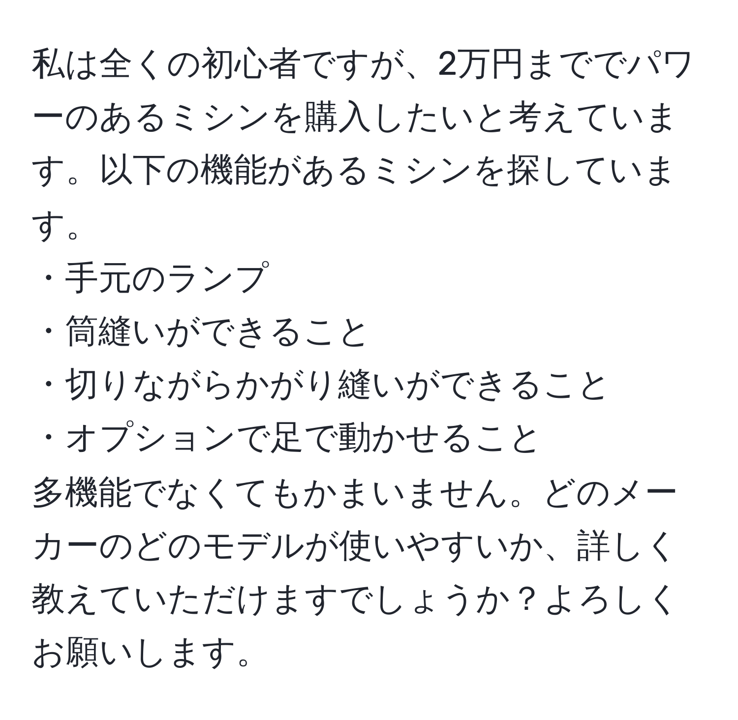 私は全くの初心者ですが、2万円まででパワーのあるミシンを購入したいと考えています。以下の機能があるミシンを探しています。  
・手元のランプ  
・筒縫いができること  
・切りながらかがり縫いができること  
・オプションで足で動かせること  
多機能でなくてもかまいません。どのメーカーのどのモデルが使いやすいか、詳しく教えていただけますでしょうか？よろしくお願いします。