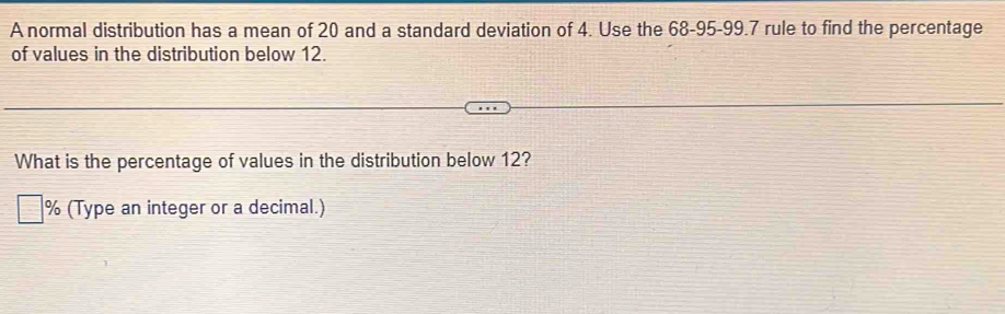 A normal distribution has a mean of 20 and a standard deviation of 4. Use the 68 - 95 - 99.7 rule to find the percentage 
of values in the distribution below 12. 
What is the percentage of values in the distribution below 12?
% (Type an integer or a decimal.)