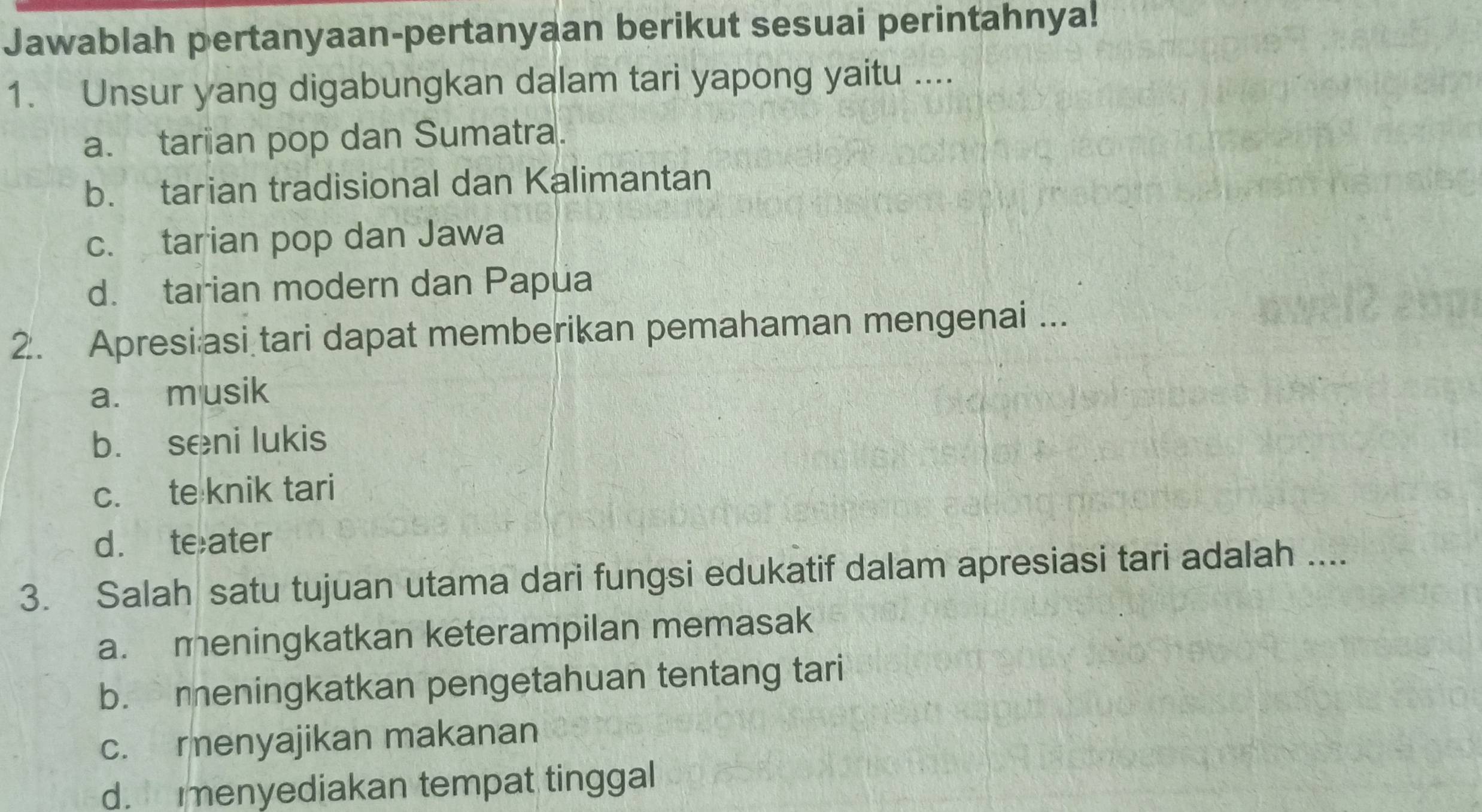 Jawablah pertanyaan-pertanyaan berikut sesuai perintahnya!
1. Unsur yang digabungkan dalam tari yapong yaitu ....
a. tarian pop dan Sumatra.
b. tarian tradisional dan Kalimantan
c. tarian pop dan Jawa
d. tarian modern dan Papua
2. Apresi asi tari dapat memberikan pemahaman mengenai ...
a. m usik
b. seni lukis
c. te knik tari
d. teater
3. Salah satu tujuan utama dari fungsi edukatif dalam apresiasi tari adalah ....
a. meningkatkan keterampilan memasak
b. meningkatkan pengetahuan tentang tari
c. renyajikan makanan
d. enyediakan tempat tinggal