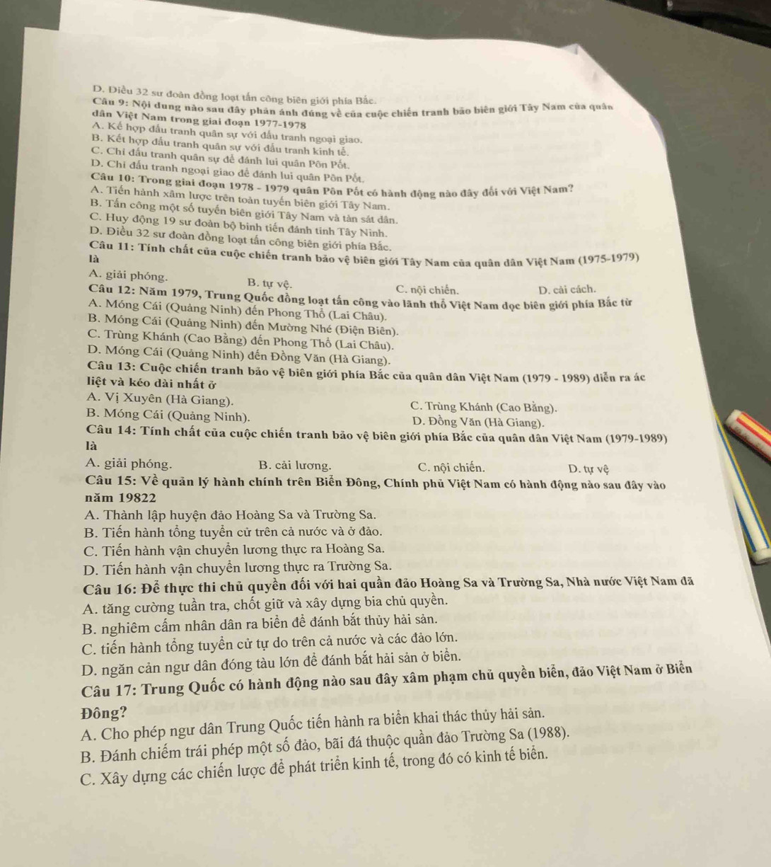 D. Điều 32 sư đoàn đồng loạt tấn công biên giới phía Bắc.
Câu 9: Nội dung nào sau đây phân ánh đúng về của cuộc chiến tranh bão biên giới Tây Nam của quân
dân Việt Nam trong giai đoạn 1977-1978
A. Kể hợp đấu tranh quân sự với đấu tranh ngoại giao.
B. Kết hợp đấu tranh quân sự với đấu tranh kinh tế.
C. Chi đấu tranh quân sự để đánh lui quân Pôn Pốt.
D. Chi đấu tranh ngoại giao đề đánh lui quân Pồn Pốt.
Câu 10: Trong giai đoạn 1978 - 1979 quân Pôn Pốt có hành động nào đây đổi với Việt Nam?
A. Tiến hành xâm lược trên toàn tuyến biên giới Tây Nam.
B. Tấn công một số tuyến biên giới Tây Nam và tàn sát dân.
C. Huy động 19 sư đoàn bộ binh tiến đánh tính Tây Ninh.
D. Điều 32 sư đoàn đồng loạt tấn công biên giới phía Bắc.
Câu 11: Tính chất của cuộc chiến tranh bảo vệ biên giới Tây Nam của quân dân Việt Nam (1975-1979)
là
A. giải phóng. B. tự vệ. C. nội chiến.
D. cải cách.
Câu 12: Năm 1979, Trung Quốc đồng loạt tấn công vào lãnh thổ Việt Nam dọc biên giới phía Bắc từ
A. Móng Cái (Quảng Ninh) đến Phong Thổ (Lai Châu).
B. Móng Cái (Quảng Ninh) đến Mường Nhé (Điện Biên).
C. Trùng Khánh (Cao Bằng) đến Phong Thổ (Lai Châu).
D. Móng Cái (Quảng Ninh) đến Đồng Văn (Hà Giang).
Câu 13: Cuộc chiến tranh bảo vệ biên giới phía Bắc của quân dân Việt Nam (1979 - 1989) diễn ra ác
liệt và kéo dài nhất ở
A. Vị Xuyên (Hà Giang). C. Trùng Khánh (Cao Bằng).
B. Móng Cái (Quảng Ninh). D. Đồng Văn (Hà Giang).
Câu 14: Tính chất của cuộc chiến tranh bão vệ biên giới phía Bắc của quân dân Việt Nam (1979-1989)
là
A. giải phóng. B. cải lương. C. nội chiến. D. tự vệ
Câu 15: Về quản lý hành chính trên Biển Đông, Chính phủ Việt Nam có hành động nào sau đây vào
năm 19822
A. Thành lập huyện đảo Hoàng Sa và Trường Sa.
B. Tiến hành tổng tuyển cử trên cả nước và ở đảo.
C. Tiến hành vận chuyển lương thực ra Hoàng Sa.
D. Tiến hành vận chuyển lương thực ra Trường Sa.
Câu 16: Để thực thi chủ quyền đối với hai quần đảo Hoàng Sa và Trường Sa, Nhà nước Việt Nam đã
A. tăng cường tuần tra, chốt giữ và xây dựng bia chủ quyền.
B. nghiêm cấm nhân dân ra biển để đánh bắt thủy hải sản.
C. tiến hành tổng tuyển cử tự do trên cả nước và các đảo lớn.
D. ngăn cản ngư dân đóng tàu lớn đề đánh bắt hải sản ở biển.
Câu 17: Trung Quốc có hành động nào sau đây xâm phạm chủ quyền biển, đảo Việt Nam ở Biển
Đông?
A. Cho phép ngư dân Trung Quốc tiến hành ra biển khai thác thủy hải sản.
B. Đánh chiếm trái phép một số đảo, bãi đá thuộc quần đảo Trường Sa (1988).
C. Xây dựng các chiến lược để phát triển kinh tế, trong đó có kinh tế biển.