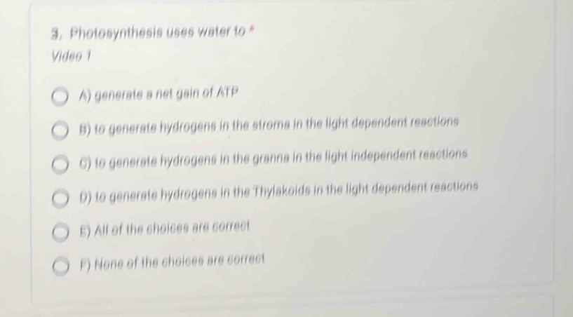 Photosynthesis uses water to “
Video 1
A) generate a net gain of ATP
B) to generate hydrogens in the stroma in the light dependent reactions
C) to generate hydrogens in the granna in the light independent reactions
D) to generate hydrogens in the Thylakoids in the light dependent reactions
E) All of the choices are correct
F) None of the choices are correct