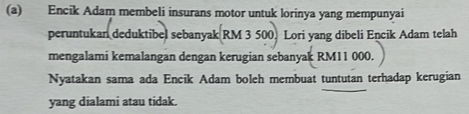 Encik Adam membeli insurans motor untuk lorinya yang mempunyai 
peruntukan deduktibel sebanyak RM 3 500. Lori yang dibeli Encik Adam telah 
mengalami kemalangan dengan kerugian sebanyak RM11 000. 
Nyatakan sama ada Encik Adam boleh membuat tuntutan terhadap kerugian 
yang dialami atau tidak.