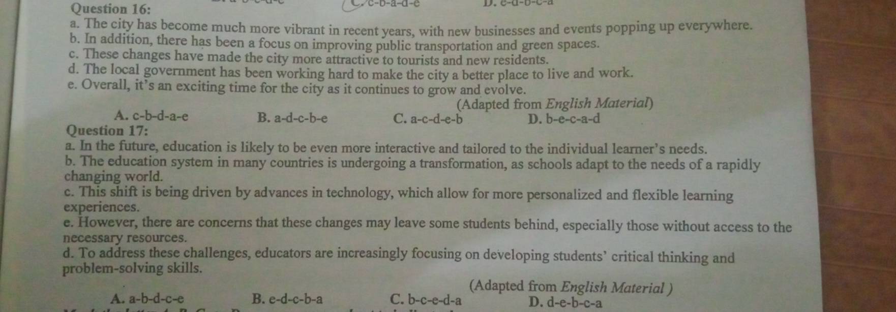 The city has become much more vibrant in recent years, with new businesses and events popping up everywhere.
b. In addition, there has been a focus on improving public transportation and green spaces.
c. These changes have made the city more attractive to tourists and new residents.
d. The local government has been working hard to make the city a better place to live and work.
e. Overall, it’s an exciting time for the city as it continues to grow and evolve.
(Adapted from English Material)
A. c-b-d-a-e B. a-d-c-b-e C. a-c-d-e-b D. b-e-c-a-d
Question 17:
a. In the future, education is likely to be even more interactive and tailored to the individual learner’s needs.
b. The education system in many countries is undergoing a transformation, as schools adapt to the needs of a rapidly
changing world.
c. This shift is being driven by advances in technology, which allow for more personalized and flexible learning
experiences.
e. However, there are concerns that these changes may leave some students behind, especially those without access to the
necessary resources.
d. To address these challenges, educators are increasingly focusing on developing students’ critical thinking and
problem-solving skills.
(Adapted from English Material )
B.
A. a-b-d-c-e e-d-c-b-a C. b-c-e-d-a
D. d-e-b-c-a
