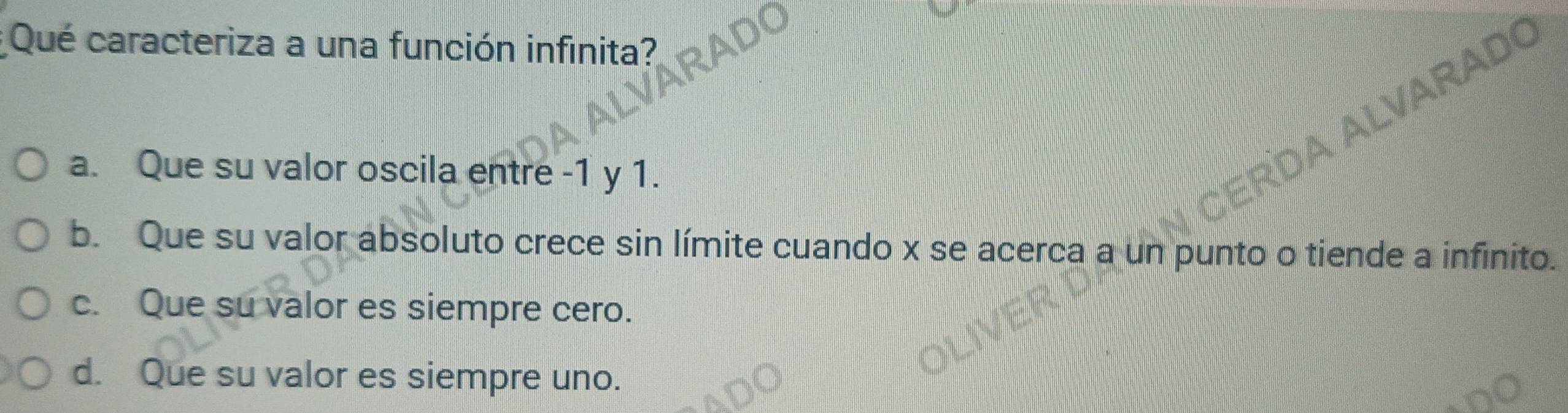 Qué caracteriza a una función infinita?
ARADC
a. Que su valor oscila entre -1 y 1.
b. Que su valor absoluto crece sin límite cuando x se acerca a un punto o tiende a infinito.
c. Que su valor es siempre cero.
d. Que su valor es siempre uno.