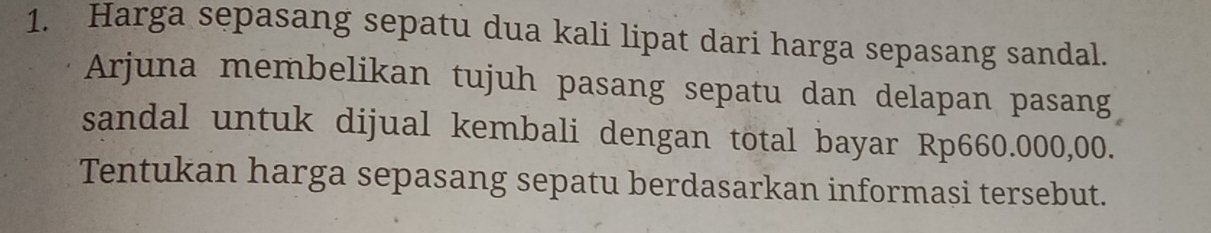 Harga sepasang sepatu dua kali lipat dari harga sepasang sandal. 
Arjuna membelikan tujuh pasang sepatu dan delapan pasang 
sandal untuk dijual kembali dengan total bayar Rp660.000,00. 
Tentukan harga sepasang sepatu berdasarkan informasi tersebut.