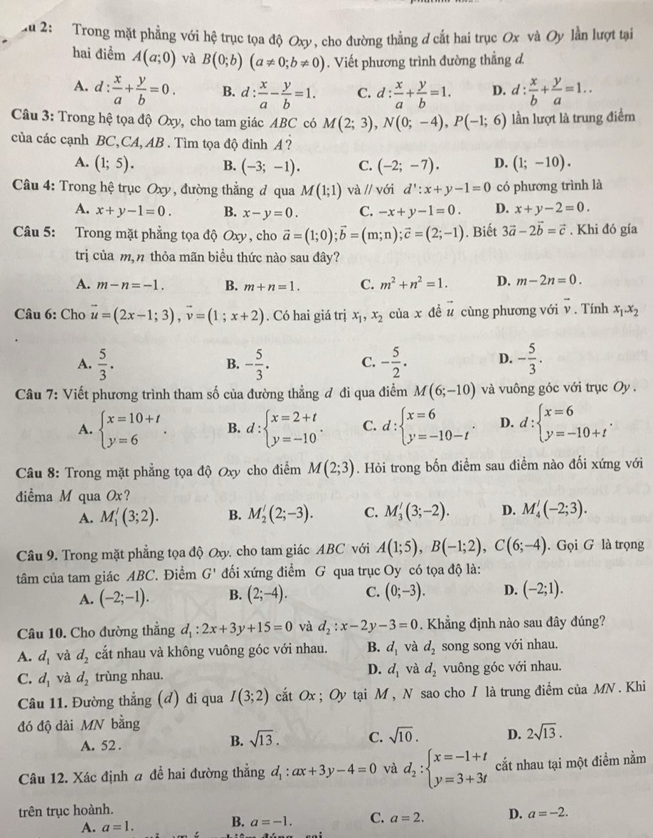 Xu 2: Trong mặt phẳng với hệ trục tọa độ Oxy, cho đường thẳng d cắt hai trục Ox và Oy lần lượt tại
hai điểm A(a;0) và B(0;b)(a!= 0;b!= 0). Viết phương trình đường thẳng d.
A. c l: : x/a + y/b =0. B. d: x/a - y/b =1. C. d: x/a + y/b =1. D. d: x/b + y/a =1..
Câu 3: Trong hệ tọa độ Oxy, cho tam giác ABC có M(2;3),N(0;-4),P(-1;6) lần lượt là trung điểm
của các cạnh BC,CA, AB . Tìm tọa độ đinh A ?
A. (1;5). B. (-3;-1). C. (-2;-7). D. (1;-10).
Câu 4: Trong hệ trục Oxy, đường thẳng đ qua M(1;1)va//v ới d':x+y-1=0 có phương trình là
A. x+y-1=0. B. x-y=0. C. -x+y-1=0. D. x+y-2=0.
Câu 5: Trong mặt phẳng tọa độ Oxy , cho vector a=(1;0);vector b=(m;n);vector c=(2;-1). Biết 3vector a-2vector b=vector c. Khi đó gía
trị của m,n thỏa mãn biểu thức nào sau đây?
A. m-n=-1. B. m+n=1. C. m^2+n^2=1. D. m-2n=0.
Câu 6: Cho vector u=(2x-1;3),vector v=(1;x+2). Có hai giá trị x_1,x_2 của x đề vector u cùng phương với vector v. Tính x_1.x_2
A.  5/3 . - 5/3 . - 5/2 . - 5/3 .
B.
C.
D.
Câu 7: Viết phương trình tham số của đường thẳng đ đi qua điểm M(6;-10) và vuông góc với trục Oy .
A. beginarrayl x=10+t y=6endarray. . B. d:beginarrayl x=2+t y=-10endarray. . C. d:beginarrayl x=6 y=-10-tendarray. . D. d:beginarrayl x=6 y=-10+tendarray. .
Câu 8: Trong mặt phẳng tọa độ Oxy cho điểm M(2;3). Hỏi trong bốn điểm sau điểm nào đối xứng với
điểma M qua Ox?
A. M_1'(3;2). B. M_2'(2;-3). C. M_3'(3;-2). D. M_4'(-2;3).
Câu 9. Trong mặt phẳng tọa độ Oxy, cho tam giác ABC với A(1;5),B(-1;2),C(6;-4). Gọi G là trọng
tâm của tam giác ABC. Điểm G' đối xứng điểm G qua trục Oy có tọa độ là:
A. (-2;-1). B. (2;-4). C. (0;-3).
D. (-2;1).
Câu 10. Cho đường thẳng d_1:2x+3y+15=0 và d_2:x-2y-3=0. Khẳng định nào sau đây đúng?
A. d_1 và d_2 cắt nhau và không vuông góc với nhau. B. d_1 và d_2 song song với nhau.
C. d_1 và d_2 trùng nhau. D. d_1 và d_2 vuông góc với nhau.
Câu 11. Đường thẳng (đ) đi qua I(3;2) cắt Ox ; Oy tại M , N sao cho I là trung điểm của MN . Khi
đó độ dài MN bằng
A. 52 .
B. sqrt(13). C. sqrt(10). D. 2sqrt(13).
Câu 12. Xác định a đề hai đường thẳng d_1:ax+3y-4=0 và d_2:beginarrayl x=-1+t y=3+3tendarray. cắt nhau tại một điểm nằm
trên trục hoành. a=-2.
A. a=1.
B. a=-1. C. a=2. D.
