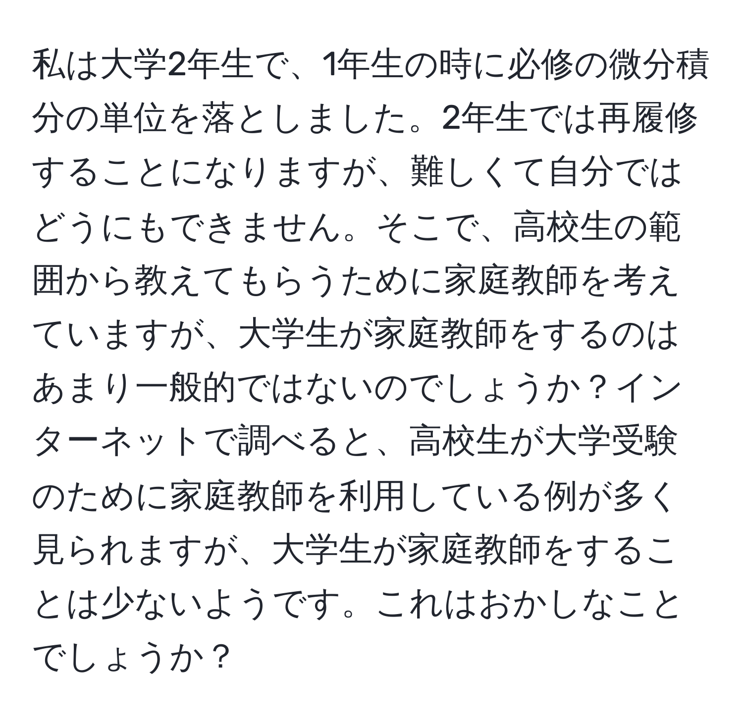 私は大学2年生で、1年生の時に必修の微分積分の単位を落としました。2年生では再履修することになりますが、難しくて自分ではどうにもできません。そこで、高校生の範囲から教えてもらうために家庭教師を考えていますが、大学生が家庭教師をするのはあまり一般的ではないのでしょうか？インターネットで調べると、高校生が大学受験のために家庭教師を利用している例が多く見られますが、大学生が家庭教師をすることは少ないようです。これはおかしなことでしょうか？