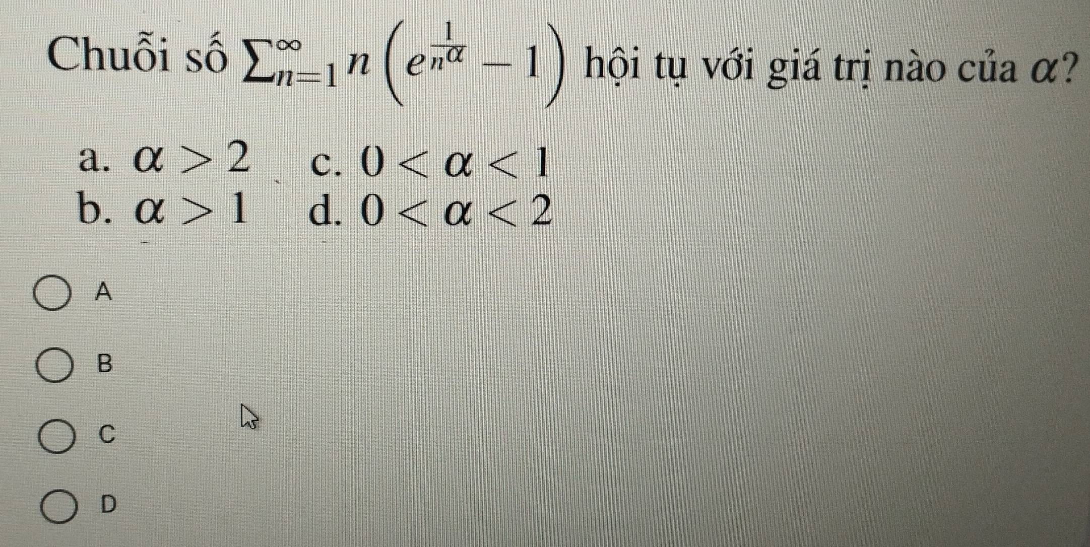 Chuỗi số sumlimits (_n=1)^(∈fty)n(e^(frac 1)n^(alpha)-1) hội tụ với giá trị nào của α?
a. alpha >2 0 <1</tex> 
C.
b. alpha >1 d. 0 <2</tex> 
A
B
C
D