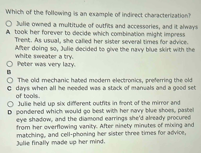 Which of the following is an example of indirect characterization?
Julie owned a multitude of outfits and accessories, and it always
A took her forever to decide which combination might impress
Trent. As usual, she called her sister several times for advice.
After doing so, Julie decided to give the navy blue skirt with the
white sweater a try.
Peter was very lazy.
B
The old mechanic hated modern electronics, preferring the old
C days when all he needed was a stack of manuals and a good set
of tools.
Julie held up six different outfits in front of the mirror and
D pondered which would go best with her navy blue shoes, pastel
eye shadow, and the diamond earrings she’d already procured
from her overflowing vanity. After ninety minutes of mixing and
matching, and cell-phoning her sister three times for advice,
Julie finally made up her mind.