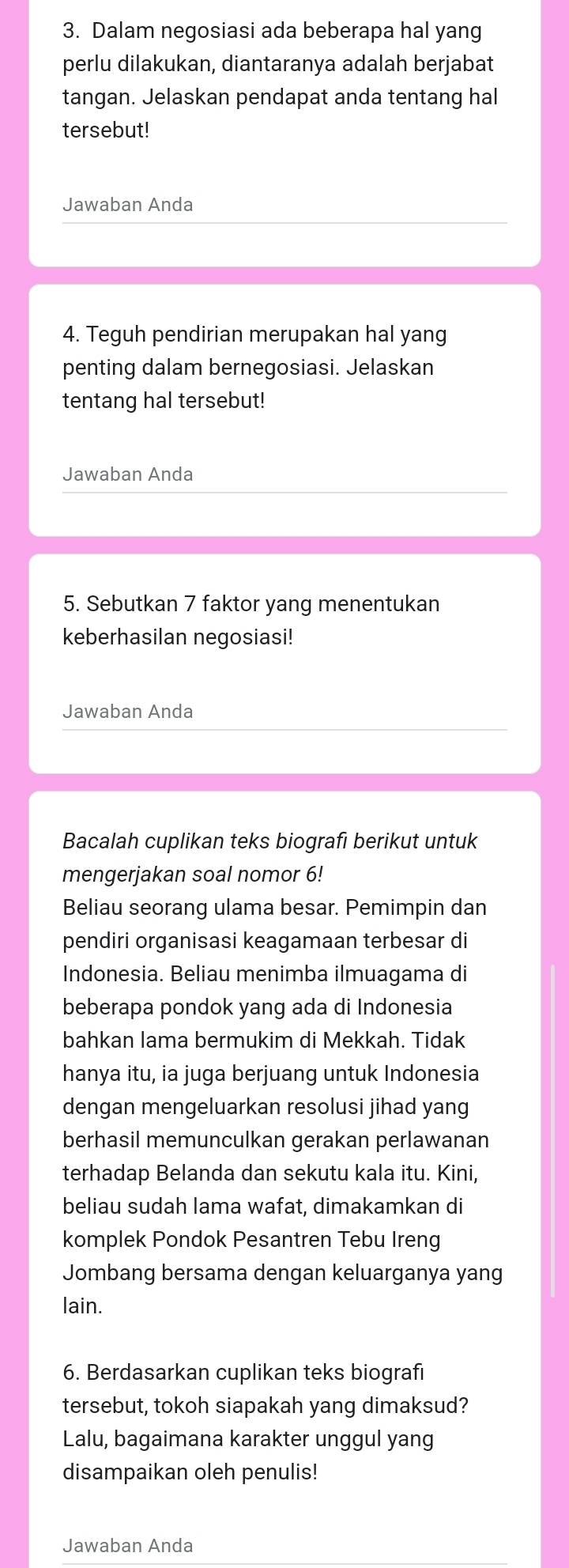 Dalam negosiasi ada beberapa hal yang 
perlu dilakukan, diantaranya adalah berjabat 
tangan. Jelaskan pendapat anda tentang hal 
tersebut! 
Jawaban Anda 
4. Teguh pendirian merupakan hal yang 
penting dalam bernegosiasi. Jelaskan 
tentang hal tersebut! 
Jawaban Anda 
5. Sebutkan 7 faktor yang menentukan 
keberhasilan negosiasi! 
Jawaban Anda 
Bacalah cuplikan teks biografi berikut untuk 
mengerjakan soal nomor 6! 
Beliau seorang ulama besar. Pemimpin dan 
pendiri organisasi keagamaan terbesar di 
Indonesia. Beliau menimba ilmuagama di 
beberapa pondok yang ada di Indonesia 
bahkan lama bermukim di Mekkah. Tidak 
hanya itu, ia juga berjuang untuk Indonesia 
dengan mengeluarkan resolusi jihad yang 
berhasil memunculkan gerakan perlawanan 
terhadap Belanda dan sekutu kala itu. Kini, 
beliau sudah lama wafat, dimakamkan di 
komplek Pondok Pesantren Tebu Ireng 
Jombang bersama dengan keluarganya yang 
lain. 
6. Berdasarkan cuplikan teks biografi 
tersebut, tokoh siapakah yang dimaksud? 
Lalu, bagaimana karakter unggul yang 
disampaikan oleh penulis! 
Jawaban Anda