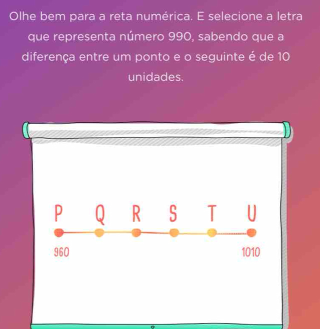 Olhe bem para a reta numérica. E selecione a letra 
que representa número 990, sabendo que a 
diferença entre um ponto e o seguinte é de 10
unidades.