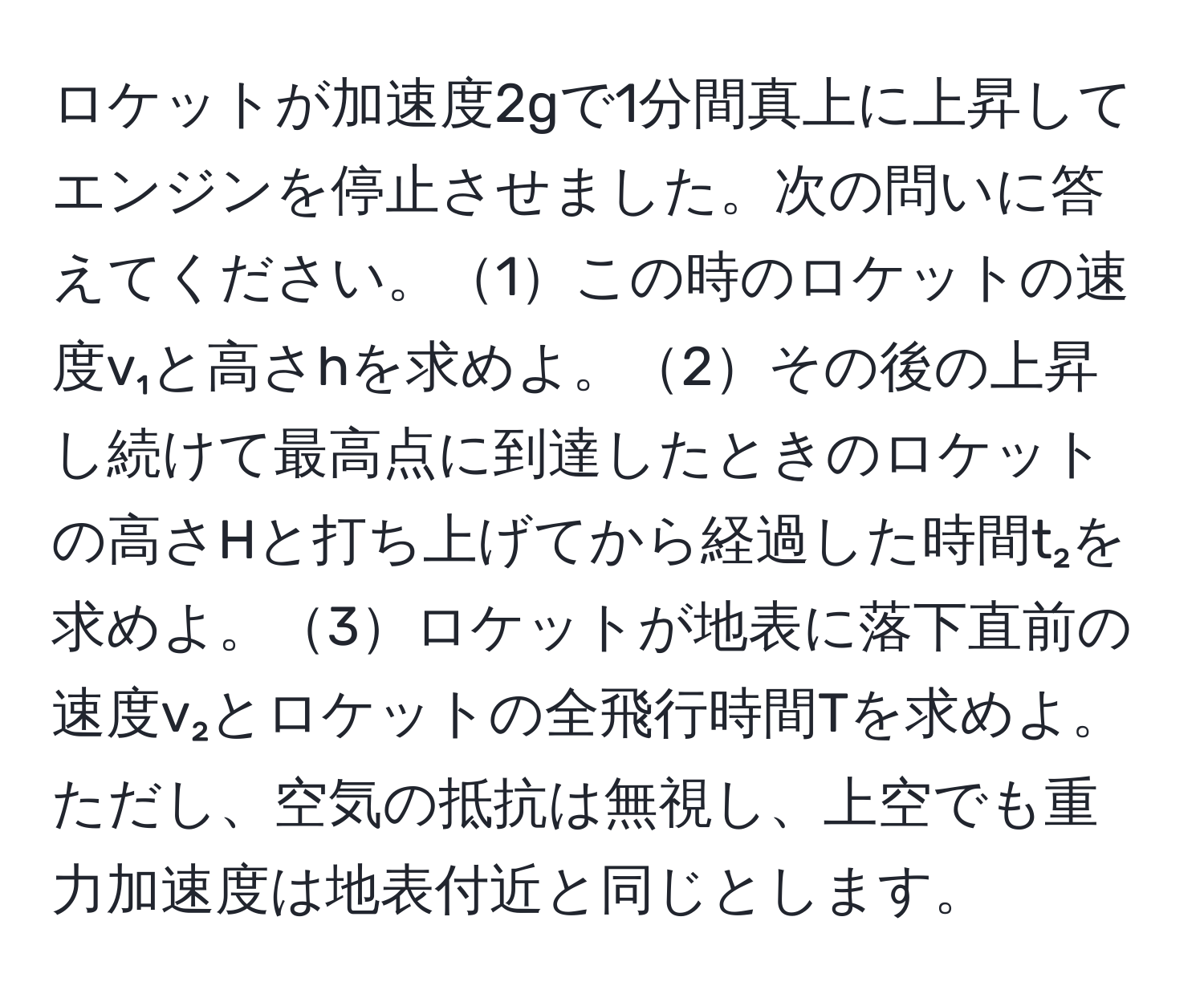 ロケットが加速度2gで1分間真上に上昇してエンジンを停止させました。次の問いに答えてください。1この時のロケットの速度v₁と高さhを求めよ。2その後の上昇し続けて最高点に到達したときのロケットの高さHと打ち上げてから経過した時間t₂を求めよ。3ロケットが地表に落下直前の速度v₂とロケットの全飛行時間Tを求めよ。ただし、空気の抵抗は無視し、上空でも重力加速度は地表付近と同じとします。