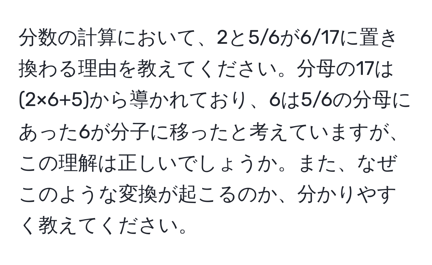 分数の計算において、2と5/6が6/17に置き換わる理由を教えてください。分母の17は(2×6+5)から導かれており、6は5/6の分母にあった6が分子に移ったと考えていますが、この理解は正しいでしょうか。また、なぜこのような変換が起こるのか、分かりやすく教えてください。