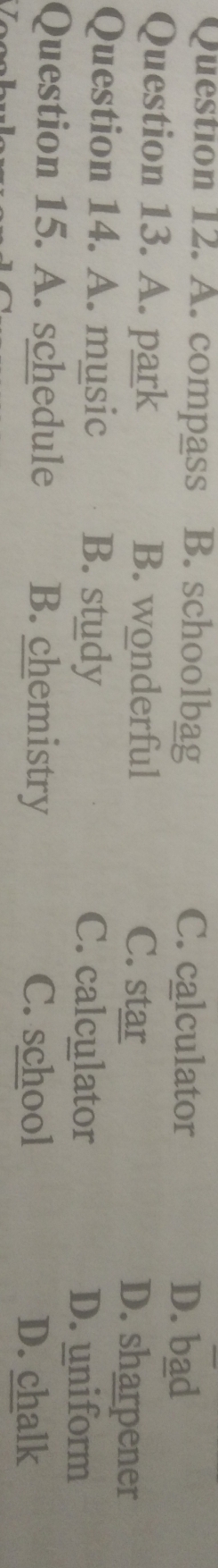 A. compass B. schoolbag C. calculator D. bad
Question 13. A. park B. wonderful C. star D. sharpener
Question 14. A. music B. study C. calculator
D. uniform
Question 15. A. schedule B. chemistry C. school D. chalk