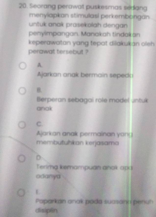 Seorang perawat puskesmas sedang
menylapkan stimulasi perkembongan
untuk anak prasekolah dengan 
penyimpangan. Manakah tindakan
keperawatan yang tepat dilakukan oleh 
perawat tersebut ?
A.
Ajarkan anak bermain sepedai
B.
Berperan sebagai role model untuk
anak
C.
Ajarkan anak permainan yong
membutuhkan kerjasama
D
Terima kemampuan anok api
adanya
E
Paparkán anak pada suasann penuh
disipēn