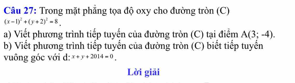 Trong mặt phăng tọa độ oxy cho đường tròn (C)
(x-1)^2+(y+2)^2=8_ 
a) Viết phương trình tiếp tuyến của đường tròn (C) tại điểm A(3;-4). 
b) Viết phương trình tiếp tuyến của đường tròn (C) biết tiếp tuyến 
vuông góc với d: x+y+2014=0
Lời giải