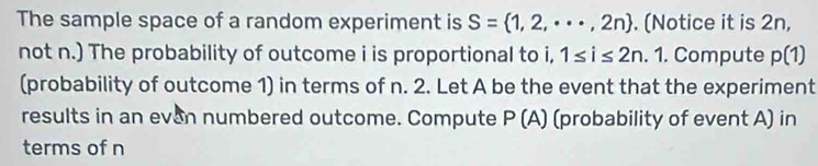 The sample space of a random experiment is S= 1,2,·s ,2n. (Notice it is 2n, 
not n.) The probability of outcome i is proportional to i, 1≤ i≤ 2n. 1. Compute p(1)
(probability of outcome 1) in terms of n. 2. Let A be the event that the experiment 
results in an even numbered outcome. Compute P(A) (probability of event A) in 
terms of n