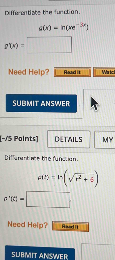 Differentiate the function.
g(x)=ln (xe^(-3x))
g'(x)=□
Need Help? Read It Watc 
SUBMIT ANSWER 
[−/5 Points] DETAILS MY 
Differentiate the function.
p(t)=ln (sqrt(t^2+6))
p'(t)=□. 
Need Help? Read It 
SUBMIT ANSWER